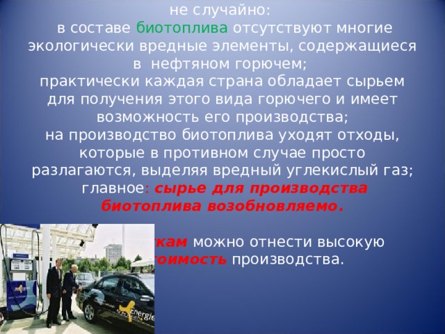   Приоритет  биологическому топливу отдан не случайно:   в составе биотоплива отсутствуют многие экологически вредные элементы, содержащиеся в  нефтяном горючем;  практически каждая страна обладает сырьем для получения этого вида горючего и имеет возможность его производства;  на производство биотоплива уходят отходы, которые в противном случае просто разлагаются, выделяя вредный углекислый газ;  главное : сырье для производства биотоплива возобновляемо .     К недостаткам  можно отнести высокую  себестоимость  производства.   