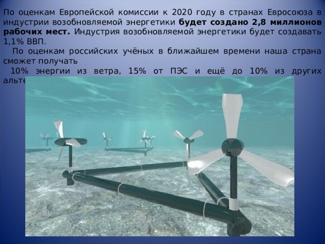 По оценкам Европейской комиссии к 2020 году в странах Евросоюза в индустрии возобновляемой энергетики будет создано 2,8 миллионов рабочих  мест. Индустрия возобновляемой энергетики будет создавать 1,1% ВВП.  По оценкам российских учёных в ближайшем времени наша страна сможет получать  10% энергии из ветра, 15% от ПЭС и ещё до 10% из других альтернативных источников . 