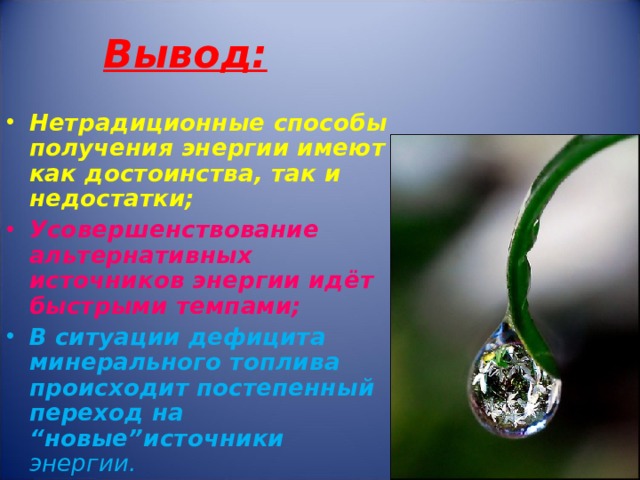 Вывод: Нетрадиционные способы получения энергии имеют как достоинства, так и недостатки; Усовершенствование альтернативных источников энергии идёт быстрыми темпами; В ситуации дефицита минерального топлива происходит постепенный переход на “ новые ” источники энергии. 