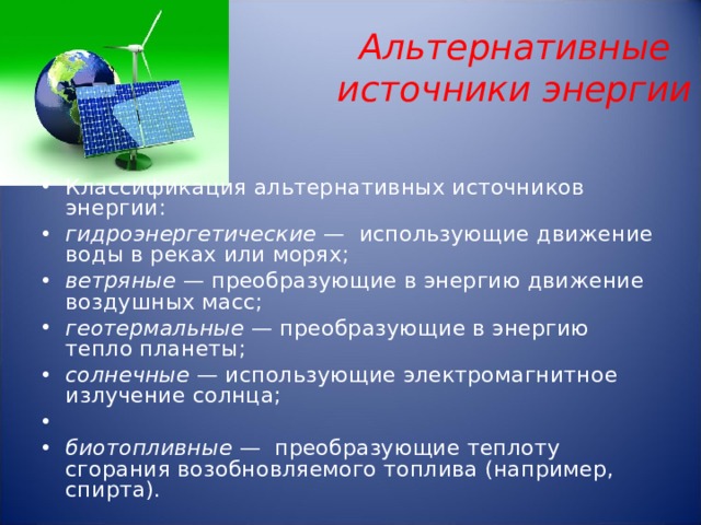   Альтернативные источники энергии     Классификация альтернативных источников энергии: гидроэнергетические — использующие движение воды в реках или морях; ветряные — преобразующие в энергию движение воздушных масс; геотермальные — преобразующие в энергию тепло планеты; солнечные — использующие электромагнитное излучение солнца;   биотопливные — преобразующие теплоту сгорания возобновляемого топлива (например, спирта).  
