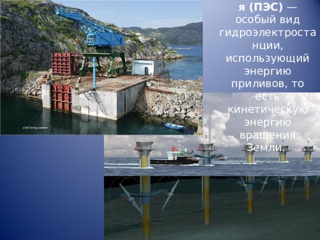 Приливная электростанция (ПЭС) — особый вид гидроэлектростанции, использующий энергию приливов, то есть кинетическую энергию вращения Земли. 