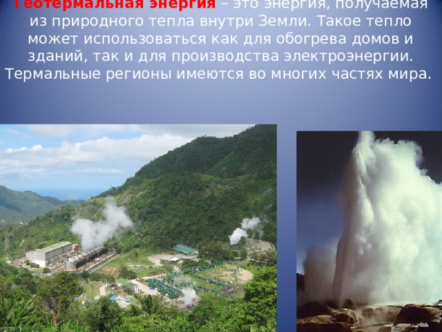  Геотермальная энергия – это энергия, получаемая из природного тепла внутри Земли. Такое тепло может использоваться как для обогрева домов и зданий, так и для производства электроэнергии. Термальные регионы имеются во многих частях мира.   