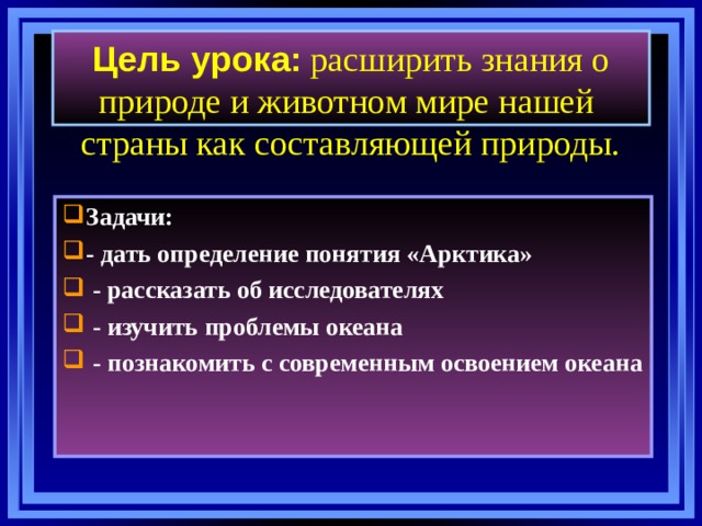   Цель урока:  расширить знания о природе и животном мире нашей страны как составляющей природы.   Задачи: - дать определение понятия «Арктика»  - рассказать об исследователях  - изучить проблемы океана  - познакомить с современным освоением океана   