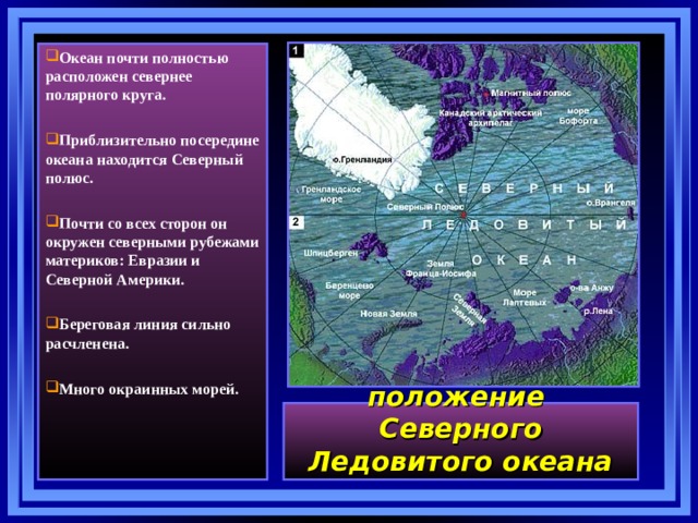 Океан почти полностью расположен севернее полярного круга.  Приблизительно посередине океана находится Северный полюс.  Почти со всех сторон он окружен северными рубежами материков: Евразии и Северной Америки.  Береговая линия сильно расчленена.  Много окраинных морей. Географическое положение   Северного Ледовитого океана 