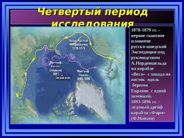 Четвертый период исследования 1878-1879 гг. – первое сквозное плавание русско-шведской Экспедиции под руководством А.Норденшельда на корабле «Вега» с запада на восток вдоль  берегов Евразии с одной зимовкой. 1893-1896 гг. – ледовый дрейф корабля «Фарм» (Ф.Нансен) 