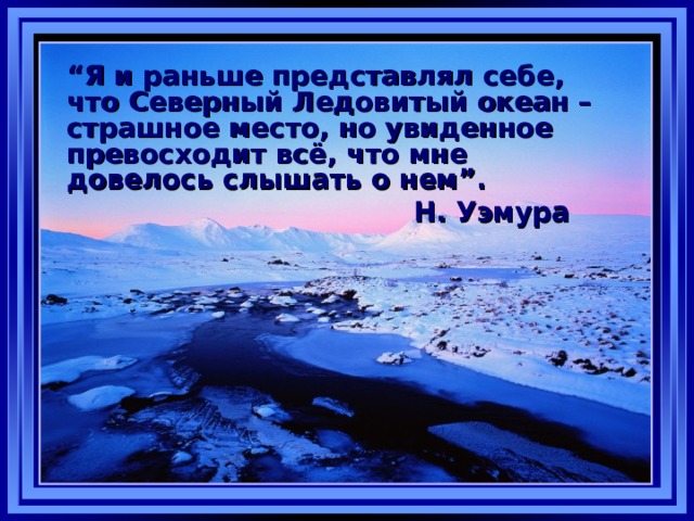 “ Я и раньше представлял себе, что Северный Ледовитый океан – страшное место, но увиденное превосходит всё, что мне довелось слышать о нем ” .      Н. Уэмура 