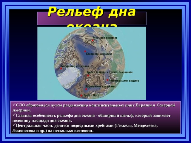 Рельеф дна океана СЛО образовался путем раздвижения континентальных плит Евразии и Северной Америки. Главная особенность рельефа дна океана - обширный шельф, который занимает половину площади дна океана. Центральная часть делится подводными хребтами (Геккеля, Менделеева, Ломоносова и др.) на несколько котловин. 