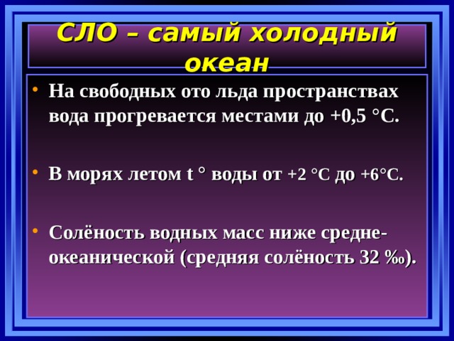 СЛО – самый холодный океан На свободных ото льда пространствах вода прогревается местами до +0,5 ° С.  В морях летом t ° воды от +2 ° С до +6 ° С.  Солёность водных масс ниже средне-океанической (средняя солёность 32 ‰). 