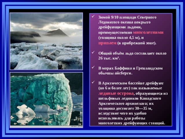 Зимой 9/10 площади Северного Ледовитого океана покрыто дрейфующими льдами, преимущественно многолетними (толщина около 4,5 м), и  припаем (в прибрежной зоне).  Общий объём льда составляет около 26 тыс. км 3 .  В морях Баффина и Гренландском обычны айсберги.  В Арктическом бассейне дрейфуют (по 6 и более лет) так называемые ледяные острова , образующиеся из шельфовых ледников Канадского Арктического архипелага; их толщина достигает 30—35 м, вследствие чего их удобно использовать для работы многолетних дрейфующих станций. 22 