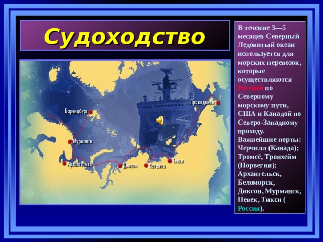Судоходство В течение 3—5 месяцев Северный Ледовитый океан используется для морских перевозок, которые осуществляются Россией  по Северному морскому пути, США  и Канадой по Северо-Западному проходу. Важнейшие порты: Черчилл (Канада); Тромсё, Тронхейм (Норвегия); Архангельск, Беломорск, Диксон, Мурманск, Певек, Тикси ( Россия ). 