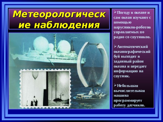 Метеорологические наблюдения Погоду в океане и сам океан изучают с помощью парусников-роботов управляемых по радио со спутников.  Автоматический океанографический буй выходит в заданный район океана и передает информацию на спутник.  Небольшая вычислительная машина программирует работу датчиков.  