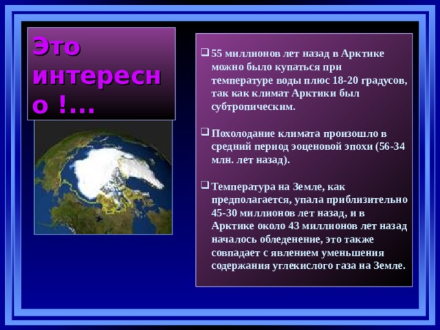 Это интересно !... 55 миллионов лет назад в Арктике можно было купаться при температуре воды плюс 18-20 градусов, так как климат Арктики был субтропическим.  Похолодание климата произошло в средний период эоценовой эпохи (56-34 млн. лет назад).  Температура на Земле, как предполагается, упала приблизительно 45-30 миллионов лет назад, и в Арктике около 43 миллионов лет назад началось обледенение, это также совпадает с явлением уменьшения содержания углекислого газа на Земле.  