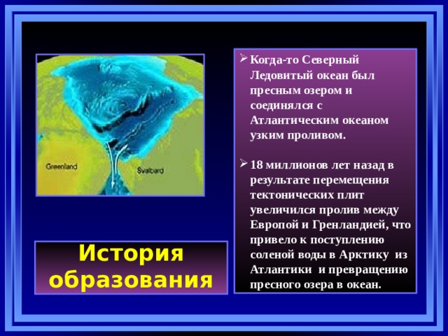 Когда-то Северный Ледовитый океан был пресным озером и соединялся с Атлантическим океаном узким проливом.  18 миллионов лет назад в результате перемещения тектонических плит увеличился пролив между Европой и Гренландией, что привело к поступлению соленой воды в Арктику из Атлантики и превращению пресного озера в океан. История образования 