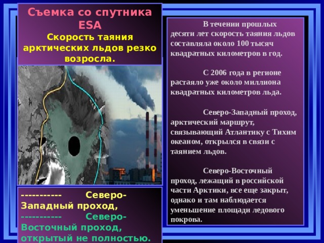 Съемка со спутника ESA Скорость таяния арктических льдов резко возросла.   В течении прошлых десяти лет скорость таяния льдов составляла около 100 тысяч квадратных километров в год.    С 2006 года в регионе растаяло уже около миллиона квадратных километров льда.     Северо-Западный проход, арктический маршрут, связывающий Атлантику с Тихим океаном, открылся в связи с таянием льдов.    Северо-Восточный проход, лежащий в российской части Арктики, все еще закрыт, однако и там наблюдается уменьшение площади ледового покрова.   -----------  Северо-Западный проход, -----------  Северо-Восточный проход,  открытый не полностью.  