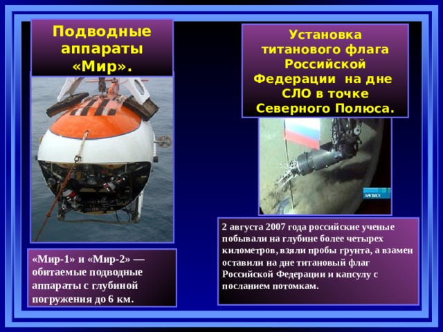Подводные аппараты «Мир». Установка титанового флага Российской Федерации на дне СЛО в точке Северного Полюса. 2 августа 2007 года российские ученые побывали на глубине более четырех километров, взяли пробы грунта, а взамен оставили на дне титановый флаг Российской Федерации и капсулу с посланием потомкам.   «Мир-1» и «Мир-2» — обитаемые подводные аппараты с глубиной погружения до 6 км. 