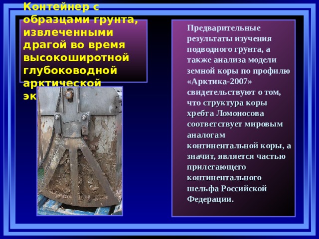  Контейнер с образцами грунта, извлеченными драгой во время высокоширотной глубоководной арктической экспедиции .    Предварительные результаты изучения подводного грунта, а также анализа модели земной коры по профилю «Арктика-2007» свидетельствуют о том, что структура коры хребта Ломоносова соответствует мировым аналогам континентальной коры, а значит, является частью прилегающего континентального шельфа Российской Федерации.  