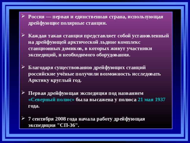 Россия — первая и единственная страна, использующая дрейфующие полярные станции.  Каждая такая станция представляет собой установленный на дрейфующей арктической льдине комплекс станционных домиков, в которых живут участники экспедиций, и необходимого оборудования.  Благодаря существованию дрейфующих станций российские учёные получили возможность исследовать Арктику круглый год.  Первая дрейфующая экспедиция под названием «Северный полюс» была высажена у полюса 21 мая  1937 года.  7 сентября 2008 года начала работу дрейфующая экспедиция 
