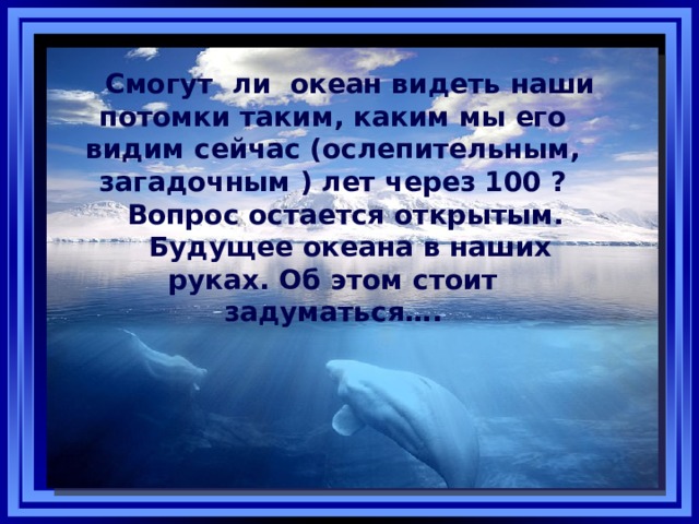 Смогут ли океан видеть наши потомки таким, каким мы его видим сейчас (ослепительным, загадочным ) лет через 100 ? Вопрос остается открытым. Будущее океана в наших руках. Об этом стоит задуматься…. 