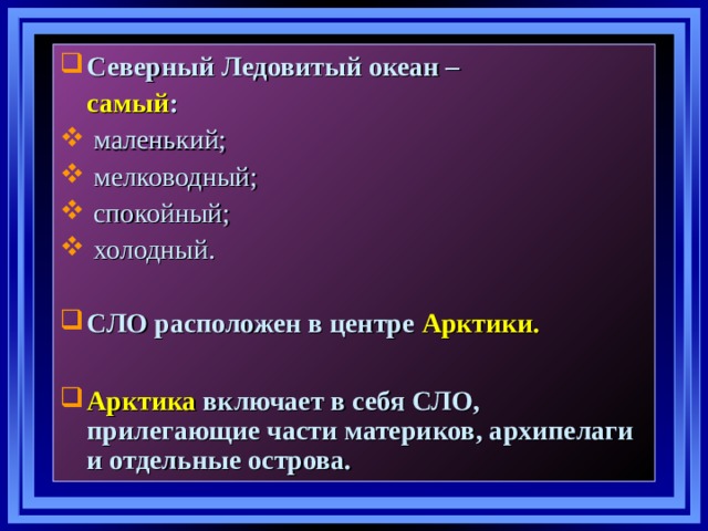 Северный Ледовитый океан –  самый :  маленький;  мелководный;  спокойный;  холодный. СЛО расположен в центре  Арктики.  Арктика  включает в себя СЛО, прилегающие части материков, архипелаги и отдельные острова. 