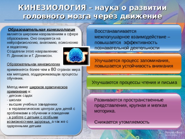 КИНЕЗИОЛОГИЯ – наука о развитии головного мозга через движение  Образовательная кинезиология является широким направлением в сфере образования. Оно опирается на нейрофизиологию, анатомию, психологию и педагогику. Создатели этого направления: П. Деннисон и Г. Деннисон. Образовательная кинезиология применяется более чем в 80 странах мира как методика, поддерживающая процессы обучения. Метод имеет широкое практическое применение в: · детских садах · школах · высших учебных заведениях · в терапевтических центрах для детей с проблемами в обучении и поведении · в работе с детьми с особыми возможностями здоровья, а так же с одаренными детьми Восстанавливается межполушарное взаимодействие – повышается эффективность познавательной деятельности Улучшается процесс запоминания, повышается устойчивость внимания Улучшаются процессы чтения и письма Развиваются пространственные представления, крупная и мелкая моторика. Снижается утомляемость 