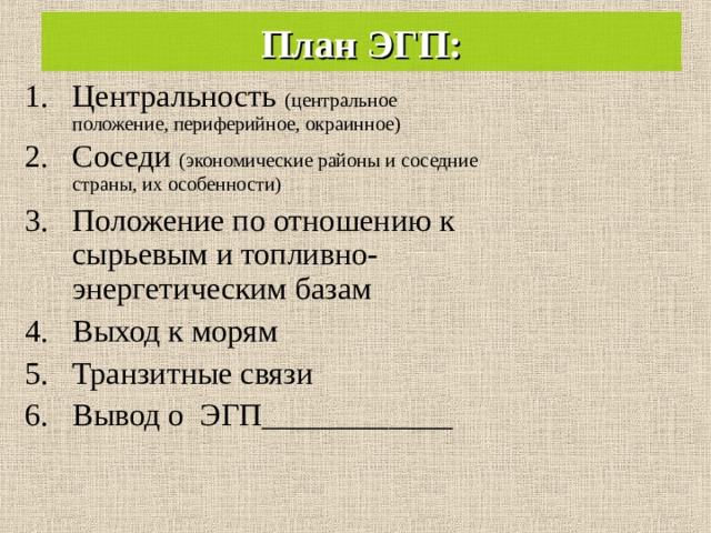 План ЭГП: Центральность (центральное положение, периферийное, окраинное) Соседи (экономические районы и соседние страны, их особенности) Положение по отношению к сырьевым и топливно-энергетическим базам Выход к морям Транзитные связи Вывод о ЭГП____________  