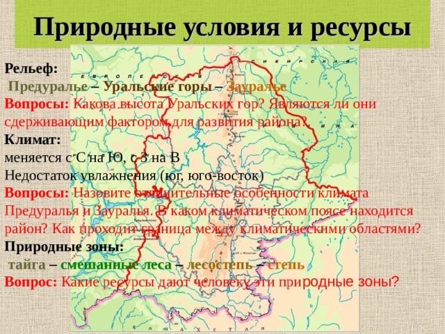 Природные условия и ресурсы Рельеф:  Предуралье – Уральские горы – Зауралье Вопросы: Какова высота Уральских гор? Являются ли они сдерживающим фактором для развития района? Климат:  меняется с С на Ю, с З на В Недостаток увлажнения (юг, юго-восток) Вопросы: Назовите отличительные особенности климата Предуралья и Зауралья. В каком климатическом поясе находится район? Как проходит граница между климатическими областями? Природные зоны:  тайга – смешанные леса – лесостепь – степь Вопрос: Какие ресурсы дают человеку эти при родные зоны?  