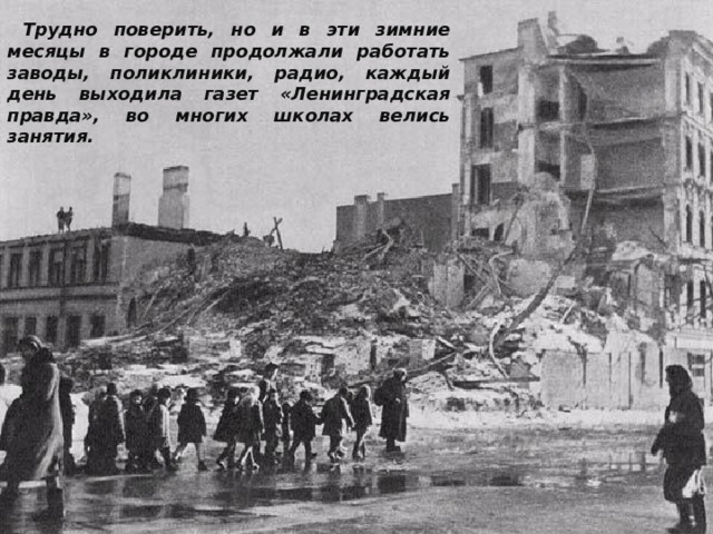  Трудно поверить, но и в эти зимние месяцы в городе продолжали работать заводы, поликлиники, радио, каждый день выходила газет «Ленинградская правда», во многих школах велись занятия. 