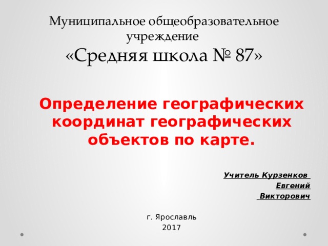 Муниципальное общеобразовательное учреждение  «Средняя школа № 87»  Определение географических координат географических объектов по карте. Учитель Курзенков Евгений  Викторович  г. Ярославль 2017  