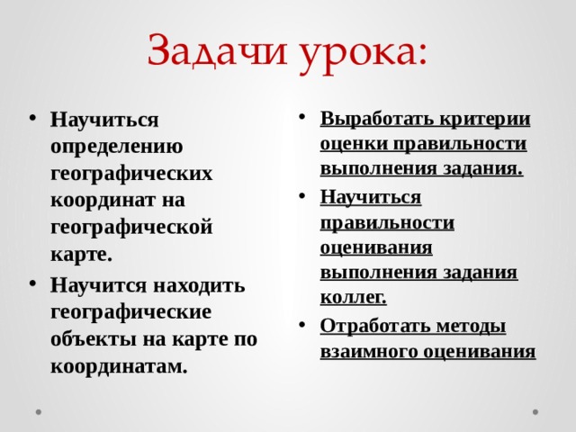 Задачи урока: Выработать критерии оценки правильности выполнения задания. Научиться правильности оценивания выполнения задания коллег. Отработать методы взаимного оценивания Научиться определению географических координат на географической карте. Научится находить географические объекты на карте по координатам.  