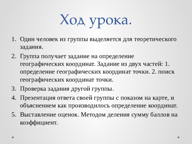 Ход урока. Один человек из группы выделяется для теоретического задания. Группа получает задание на определение географических координат. Задание из двух частей: 1. определение географических координат точки. 2. поиск географических координат точки. Проверка задания другой группы. Презентация ответа своей группы с показом на карте, и объяснением как производилось определение координат. Выставление оценок. Методом деления сумму баллов на коэффициент. 