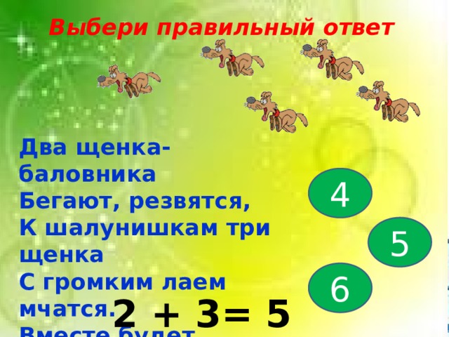Выбери правильный ответ Два щенка-баловника Бегают, резвятся, К шалунишкам три щенка С громким лаем мчатся. Вместе будет веселей. Сколько собралось друзей? 4 5 6 2 + 3= 5 
