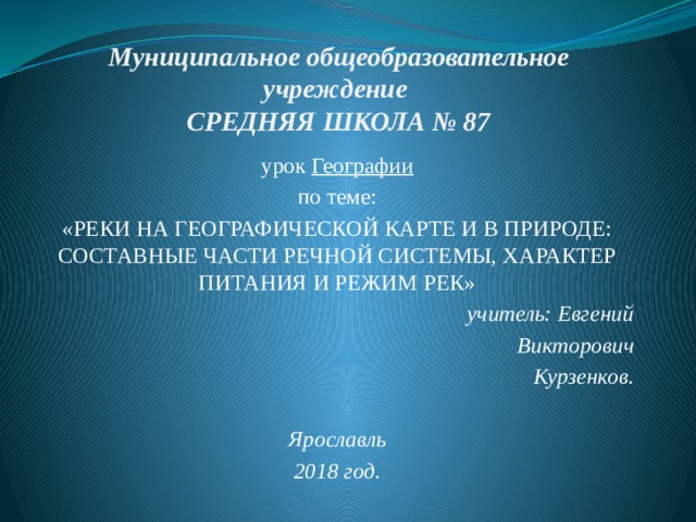 Муниципальное общеобразовательное учреждение  СРЕДНЯЯ ШКОЛА № 87 урок Географии по теме: «РЕКИ НА ГЕОГРАФИЧЕСКОЙ КАРТЕ И В ПРИРОДЕ: СОСТАВНЫЕ ЧАСТИ РЕЧНОЙ СИСТЕМЫ, ХАРАКТЕР ПИТАНИЯ И РЕЖИМ РЕК» учитель: Евгений Викторович Курзенков.  Ярославль 2018 год. 