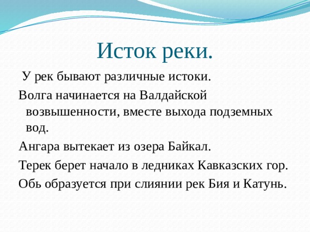 Исток реки.  У рек бывают различные истоки. Волга начинается на Валдайской возвышенности, вместе выхода подземных вод. Ангара вытекает из озера Байкал. Терек берет начало в ледниках Кавказских гор. Обь образуется при слиянии рек Бия и Катунь. 