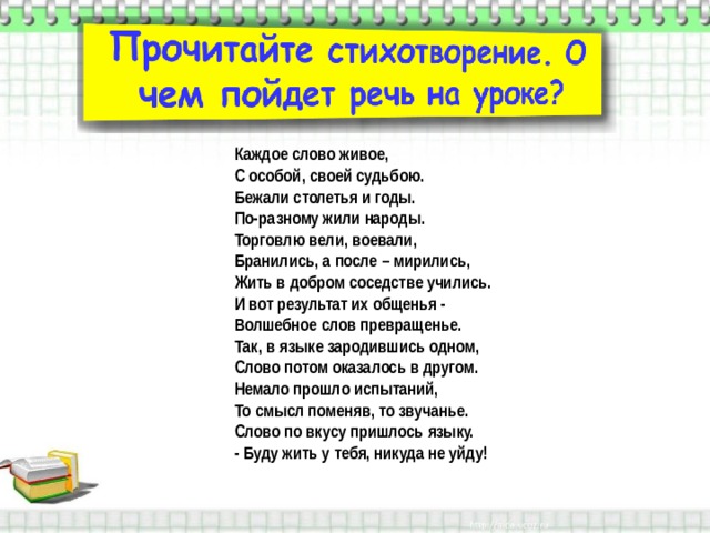 Каждое слово живое,  С особой, своей судьбою.  Бежали столетья и годы.  По-разному жили народы.  Торговлю вели, воевали,  Бранились, а после – мирились,  Жить в добром соседстве учились.  И вот результат их общенья -   Волшебное слов превращенье.  Так, в языке зародившись одном,  Слово потом оказалось в другом.  Немало прошло испытаний,  То смысл поменяв, то звучанье.  Слово по вкусу пришлось языку.  - Буду жить у тебя, никуда не уйду! 