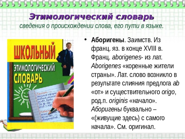Этимологический словарь  сведения о происхождении слова, его пути в языке. Аборигены . Заимств. Из франц. яз. в конце XVIII в. Франц. а borigenes - из лат. А borigenes  «коренные жители страны». Лат. слово возникло в результате слияния предлога ab «от» и существительного origo , род.п. originis  «начало». Аборигены буквально – «(живущие здесь) с самого начала». См. оригинал. 