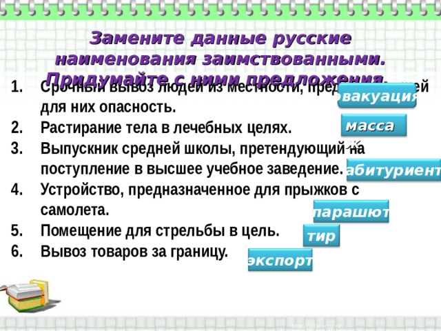 Замените данные русские наименования заимствованными. Придумайте с ними предложения. Срочный вывоз людей из местности, представляющей для них опасность. Растирание тела в лечебных целях. Выпускник средней школы, претендующий на поступление в высшее учебное заведение. Устройство, предназначенное для прыжков с самолета. Помещение для стрельбы в цель. Вывоз товаров за границу.  эвакуация массаж абитуриент парашют тир экспорт 