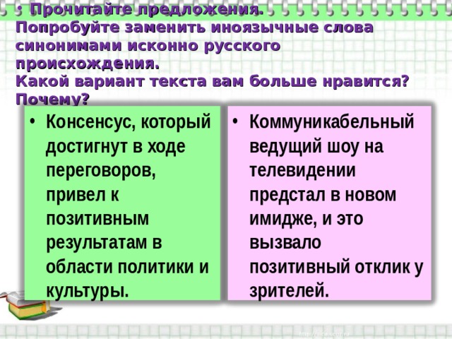  Прочитайте предложения.  Попробуйте заменить иноязычные слова синонимами исконно русского происхождения.  Какой вариант текста вам больше нравится? Почему? Консенсус, который достигнут в ходе переговоров, привел к позитивным результатам в области политики и культуры. Коммуникабельный ведущий шоу на телевидении предстал в новом имидже, и это вызвало позитивный отклик у зрителей. 