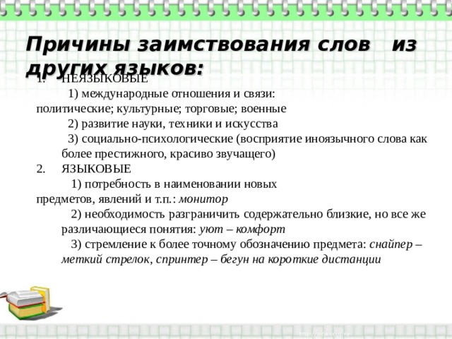 Причины заимствования слов из других языков: НЕЯЗЫКОВЫЕ  1) международные отношения и связи: политические; культурные; торговые; военные  2) развитие науки, техники и искусства  3) социально-психологические (восприятие иноязычного слова как более престижного, красиво звучащего) ЯЗЫКОВЫЕ  1) потребность в наименовании новых предметов, явлений и т.п.: монитор  2) необходимость разграничить содержательно близкие, но все же различающиеся понятия: уют – комфорт  3) стремление к более точному обозначению предмета: снайпер – меткий стрелок, спринтер – бегун на короткие дистанции 