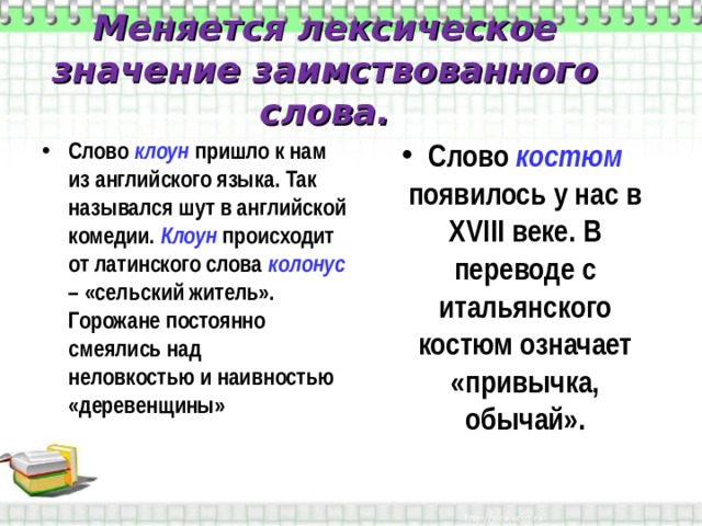 Меняется лексическое значение заимствованного слова. Слово клоун  пришло к нам из английского языка. Так назывался шут в английской комедии. Клоун  происходит от латинского слова колонус – «сельский житель». Горожане постоянно смеялись над неловкостью и наивностью «деревенщины» Слово костюм появилось у нас в XVIII веке. В переводе с итальянского костюм означает «привычка, обычай». 