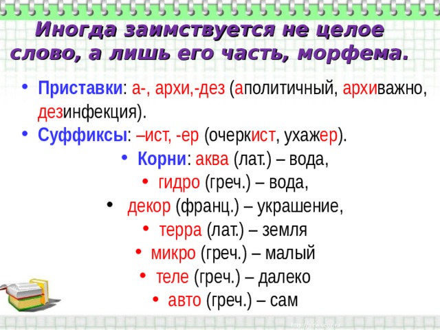Иногда заимствуется не целое слово, а лишь его часть, морфема. Приставки : а-, архи,-дез ( а политичный, архи важно, дез инфекция). Суффиксы : –ист, -ер (очерк ист , ухаж ер ). Корни : аква (лат.) – вода, гидро (греч.) – вода,  декор (франц.) – украшение, терра (лат.) – земля микро (греч.) – малый теле (греч.) – далеко авто (греч.) – сам 