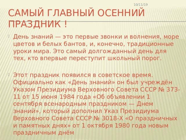 10/11/19 Самый главный осенний праздник ! День знаний — это первые звонки и волнения, море цветов и белых бантов, и, конечно, традиционные уроки мира. Это самый долгожданный день для тех, кто впервые переступит школьный порог. Этот праздник появился в советское время. Официально как «День знаний» он был учреждён Указом Президиума Верховного Совета СССР № 373-11 от 15 июня 1984 года «Об объявлении 1 сентября всенародным праздником — Днем знаний», который дополнил Указ Президиума Верховного Совета СССР № 3018-Х «О праздничных и памятных днях» от 1 октября 1980 года новым праздничным днём 