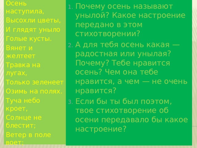 Осень наступила, Высохли цветы, И глядят уныло Голые кусты. Вянет и желтеет Травка на лугах, Только зеленеет Озимь на полях. Туча небо кроет, Солнце не блестит; Ветер в поле воет; Дождик моросит. Воды зашумели Быстрого ручья, Птички улетели В тёплые края. Почему осень называют унылой? Какое настроение передано в этом стихотворении? А для тебя осень какая — радостная или унылая? Почему? Тебе нравится осень? Чем она тебе нравится, а чем — не очень нравится? Если бы ты был поэтом, твое стихотворение об осени передавало бы какое настроение? 10/11/19 