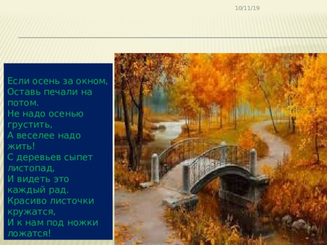 10/11/19 Если осень за окном, Оставь печали на потом. Не надо осенью грустить, А веселее надо жить! С деревьев сыпет листопад, И видеть это каждый рад. Красиво листочки кружатся, И к нам под ножки ложатся! 