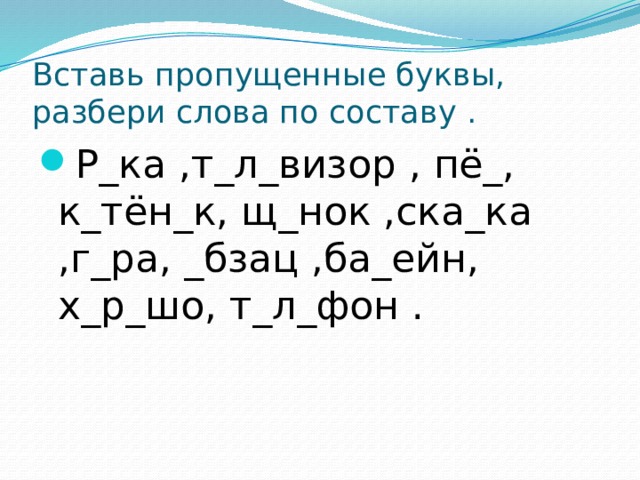 Вставь пропущенные буквы, разбери слова по составу . Р_ка ,т_л_визор , пё_, к_тён_к, щ_нок ,ска_ка ,г_ра, _бзац ,ба_ейн, х_р_шо, т_л_фон .  
