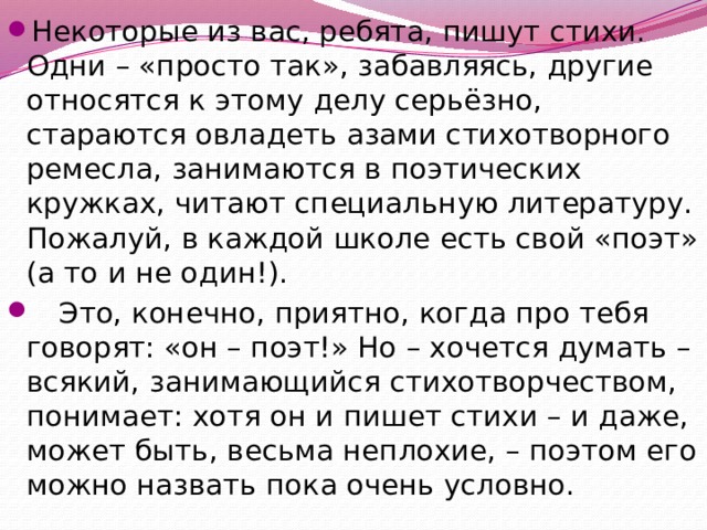Некоторые из вас, ребята, пишут стихи. Одни – «просто так», забавляясь, другие относятся к этому делу серьёзно, стараются овладеть азами стихотворного ремесла, занимаются в поэтических кружках, читают специальную литературу. Пожалуй, в каждой школе есть свой «поэт» (а то и не один!).  Это, конечно, приятно, когда про тебя говорят: «он – поэт!» Но – хочется думать – всякий, занимающийся стихотворчеством, понимает: хотя он и пишет стихи – и даже, может быть, весьма неплохие, – поэтом его можно назвать пока очень условно. 