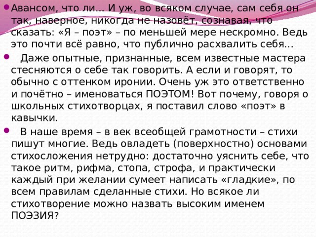 Авансом, что ли... И уж, во всяком случае, сам себя он так, наверное, никогда не назовёт, сознавая, что сказать: «Я – поэт» – по меньшей мере нескромно. Ведь это почти всё равно, что публично расхвалить себя...  Даже опытные, признанные, всем известные мастера стесняются о себе так говорить. А если и говорят, то обычно с оттенком иронии. Очень уж это ответственно и почётно – именоваться ПОЭТОМ! Вот почему, говоря о школьных стихотворцах, я поставил слово «поэт» в кавычки.  В наше время – в век всеобщей грамотности – стихи пишут многие. Ведь овладеть (поверхностно) основами стихосложения нетрудно: достаточно уяснить себе, что такое ритм, рифма, стопа, строфа, и практически каждый при желании сумеет написать «гладкие», по всем правилам сделанные стихи. Но всякое ли стихотворение можно назвать высоким именем ПОЭЗИЯ ? 