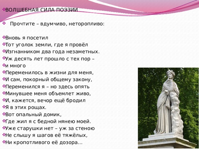 ВОЛШЕБНАЯ СИЛА ПОЭЗИИ  Прочтите – вдумчиво, неторопливо: Вновь я посетил Тот уголок земли, где я провёл Изгнанником два года незаметных. Уж десять лет прошло с тех пор – и много Переменилось в жизни для меня, И сам, покорный общему закону, Переменился я – но здесь опять Минувшее меня объемлет живо, И, кажется, вечор ещё бродил Я в этих рощах. Вот опальный домик, Где жил я с бедной нянею моей. Уже старушки нет – уж за стеною Не слышу я шагов её тяжёлых, Ни кропотливого её дозора... 