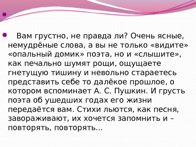  Вам грустно, не правда ли? Очень ясные, немудрёные слова, а вы не только «видите» «опальный домик» поэта, но и «слышите», как печально шумят рощи, ощущаете гнетущую тишину и невольно стараетесь представить себе то далёкое прошлое, о котором вспоминает А. С. Пушкин. И грусть поэта об ушедших годах его жизни передаётся вам. Стихи льются, как песня, завораживают, их хочется запомнить и – повторять, повторять... 
