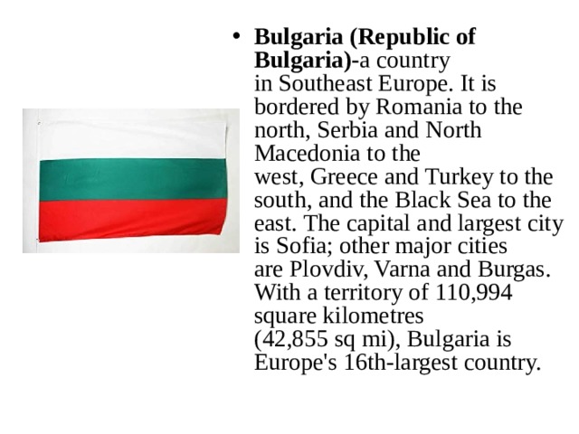 Bulgaria (Republic of Bulgaria)- a country in Southeast Europe. It is bordered by Romania to the north, Serbia and North Macedonia to the west, Greece and Turkey to the south, and the Black Sea to the east. The capital and largest city is Sofia; other major cities are Plovdiv, Varna and Burgas. With a territory of 110,994 square kilometres (42,855 sq mi), Bulgaria is Europe's 16th-largest country. 