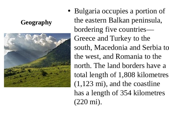 Geography Bulgaria occupies a portion of the eastern Balkan peninsula, bordering five countries—Greece and Turkey to the south, Macedonia and Serbia to the west, and Romania to the north. The land borders have a total length of 1,808 kilometres (1,123 mi), and the coastline has a length of 354 kilometres (220 mi). 